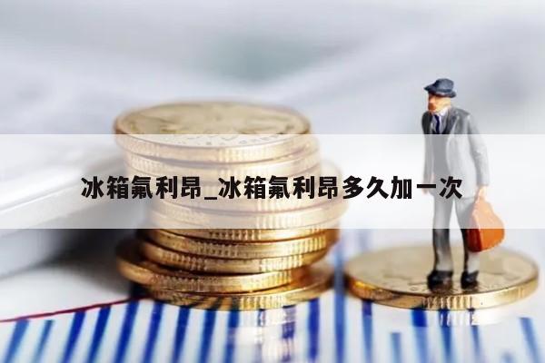 冰箱氟利昂_冰箱氟利昂多久加一次