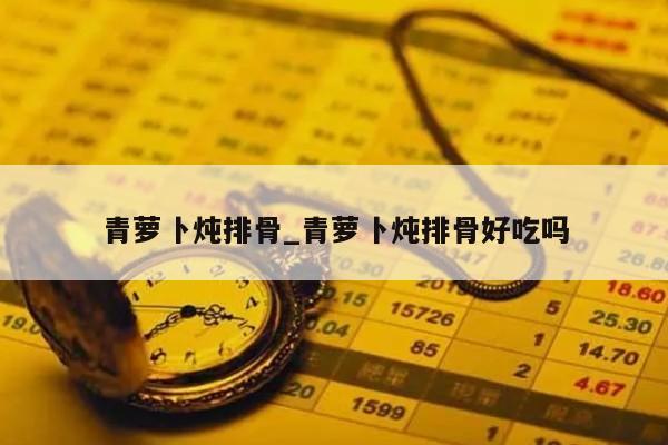 青萝卜炖排骨_青萝卜炖排骨好吃吗