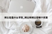 博士后是什么学历_博士和博士后哪个厉害
